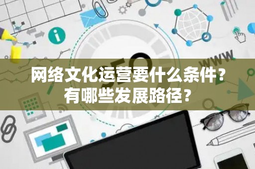网络文化运营要什么条件？有哪些发展路径？